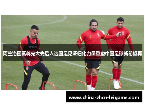 阿兰洛国富蒋光太先后入选国足见证归化力量重塑中国足球新希望再 阿兰洛国富蒋光太先后入选国足见证归化力量重塑中国足球新希望再